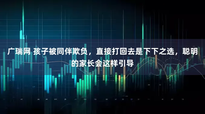 广瑞网 孩子被同伴欺负，直接打回去是下下之选，聪明的家长会这样引导
