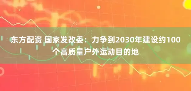 东方配资 国家发改委：力争到2030年建设约100个高质量户外运动目的地