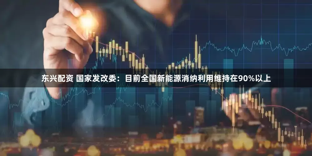 东兴配资 国家发改委：目前全国新能源消纳利用维持在90%以上