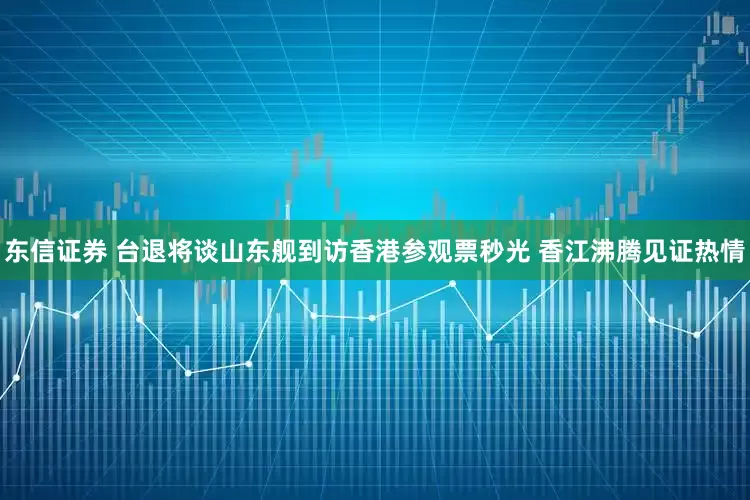 东信证券 台退将谈山东舰到访香港参观票秒光 香江沸腾见证热情