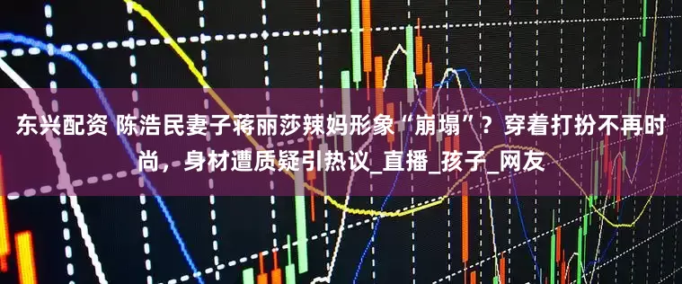 东兴配资 陈浩民妻子蒋丽莎辣妈形象“崩塌”？穿着打扮不再时尚，身材遭质疑引热议_直播_孩子_网友