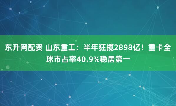 东升网配资 山东重工：半年狂揽2898亿！重卡全球市占率40.9%稳居第一