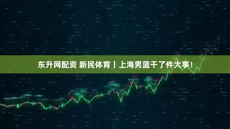 东升网配资 新民体育丨上海男篮干了件大事！