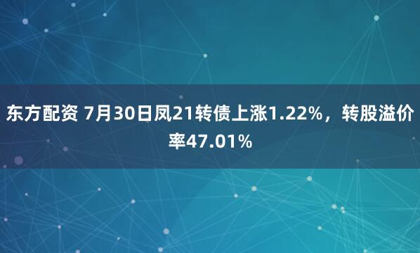 东方配资 7月30日凤21转债上涨1.22%，转股溢价率47.01%