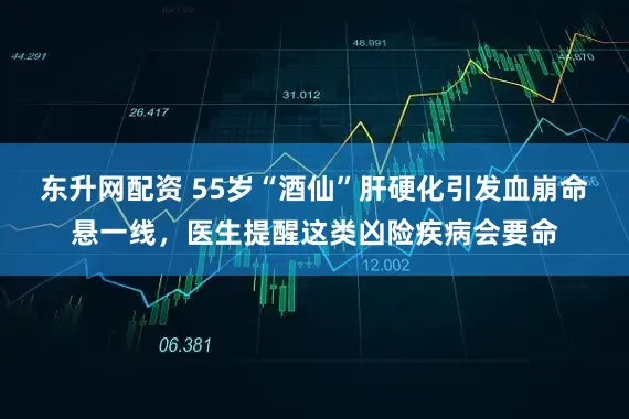 东升网配资 55岁“酒仙”肝硬化引发血崩命悬一线，医生提醒这类凶险疾病会要命
