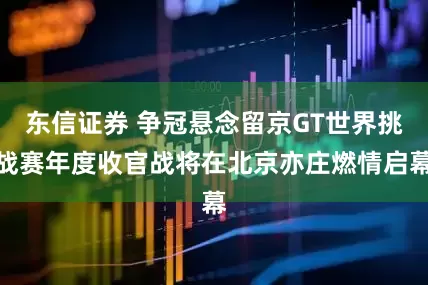 东信证券 争冠悬念留京GT世界挑战赛年度收官战将在北京亦庄燃情启幕