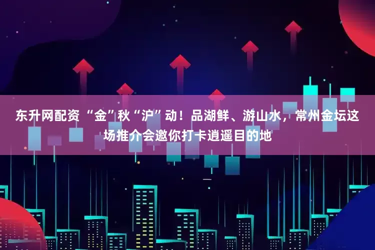 东升网配资 “金”秋“沪”动！品湖鲜、游山水，常州金坛这场推介会邀你打卡逍遥目的地