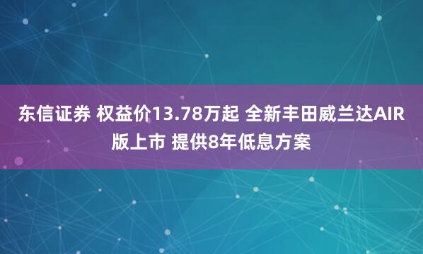 东信证券 权益价13.78万起 全新丰田威兰达AIR版上市 提供8年低息方案
