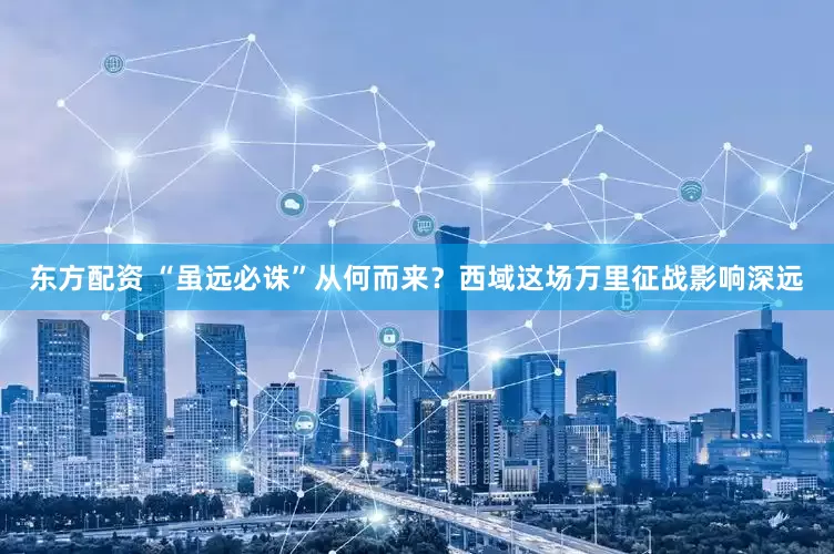 东方配资 “虽远必诛”从何而来？西域这场万里征战影响深远