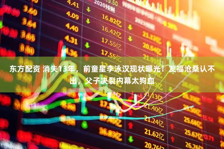 东方配资 消失13年，前童星李泳汉现状曝光！发福沧桑认不出，父子决裂内幕太狗血