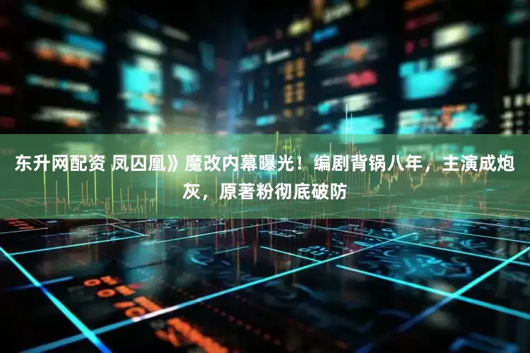 东升网配资 凤囚凰》魔改内幕曝光！编剧背锅八年，主演成炮灰，原著粉彻底破防