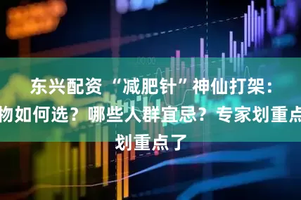 东兴配资 “减肥针”神仙打架：药物如何选？哪些人群宜忌？专家划重点了