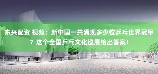 东兴配资 视频：新中国一共涌现多少位乒乓世界冠军？这个全国乒乓文化巡展给出答案！